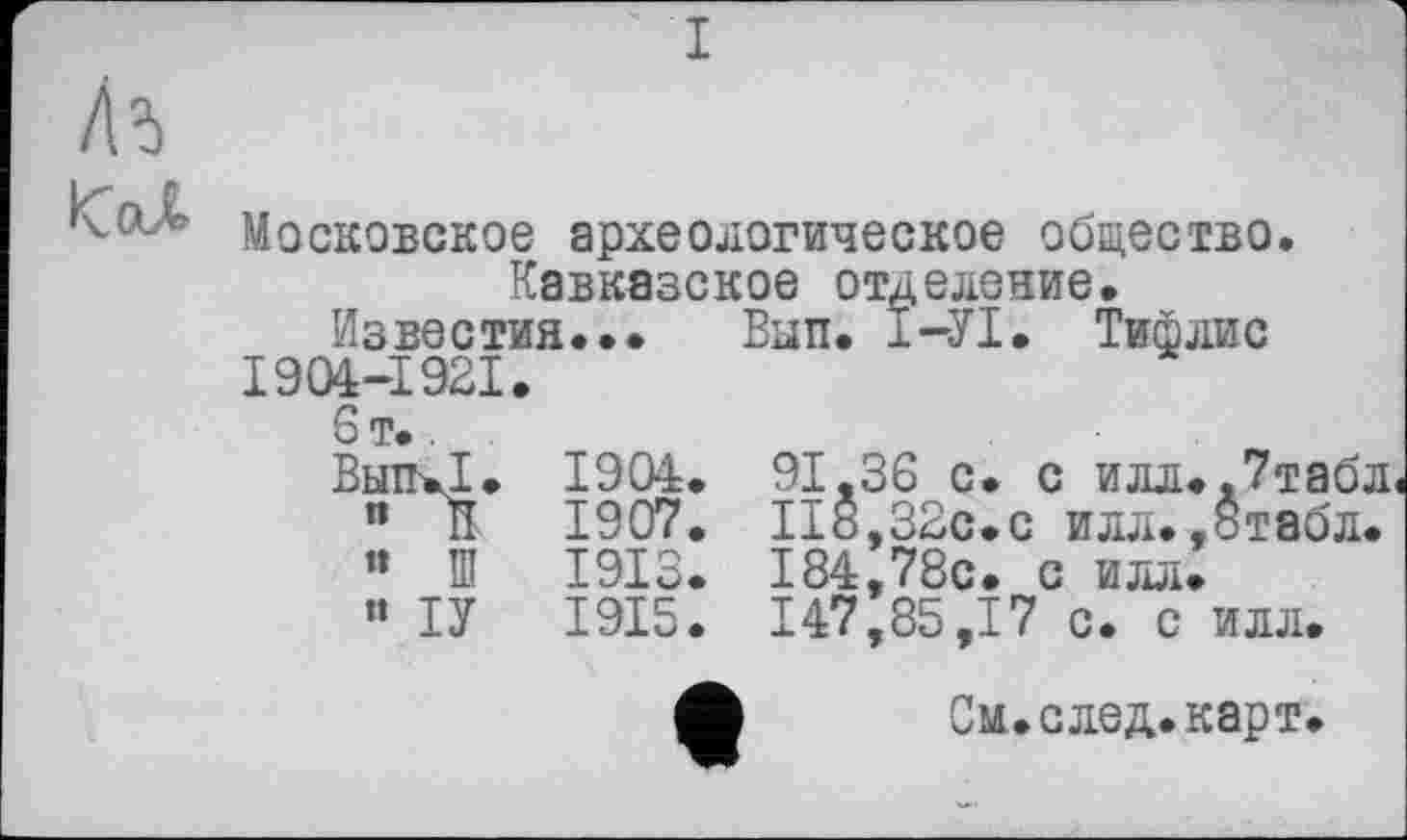 ﻿Московское археологическое общество. Кавказское отделение.
Известия... Вып. Ï—УІ. Тифлис
1904-1921.
6 т..
Вып.Т. 1904. 91.36 с. с илл..7табл
" В 1907. 118,32с.с илл..бтвбл.
« Ш 1913. 184,78с. с илл.
« ТУ 1915. 147,85,17 с. с илл.
См. след. карт.